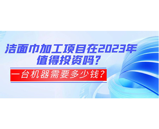 潔面巾加工項目在2023年值得投資嗎？一臺機器需要多少錢？